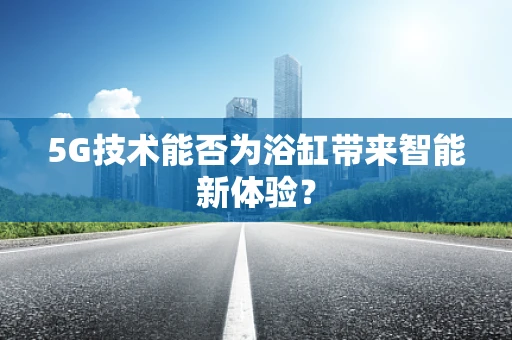 5G技术能否为浴缸带来智能新体验？