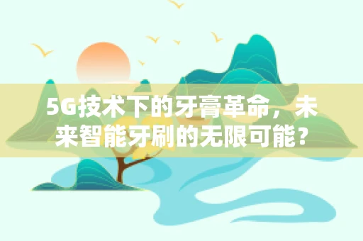 5G技术下的牙膏革命，未来智能牙刷的无限可能？