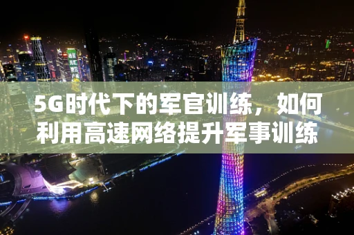 5G时代下的军官训练，如何利用高速网络提升军事训练效率？