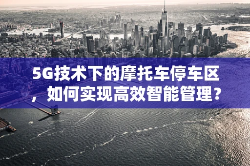 5G技术下的摩托车停车区，如何实现高效智能管理？