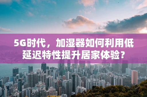 5G时代，加湿器如何利用低延迟特性提升居家体验？