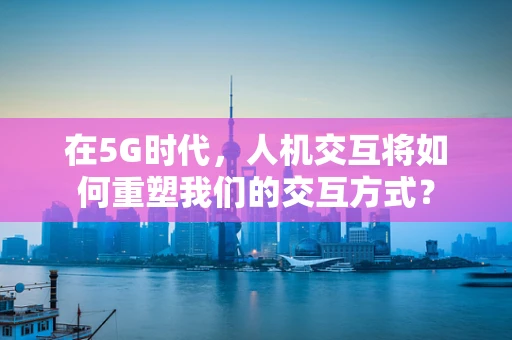 在5G时代，人机交互将如何重塑我们的交互方式？