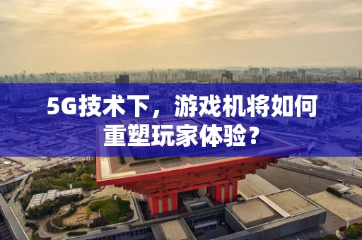 5G技术下，游戏机将如何重塑玩家体验？