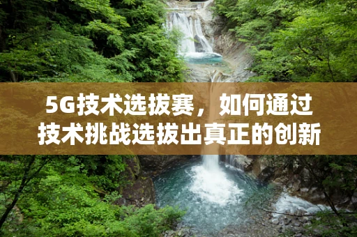 5G技术选拔赛，如何通过技术挑战选拔出真正的创新者？