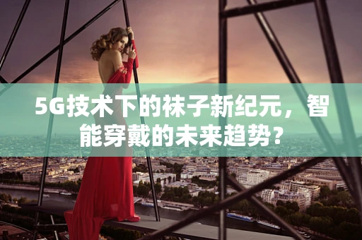 5G技术下的袜子新纪元，智能穿戴的未来趋势？