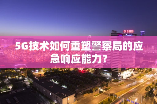 5G技术如何重塑警察局的应急响应能力？