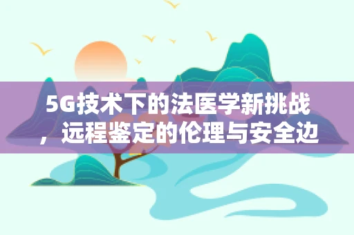 5G技术下的法医学新挑战，远程鉴定的伦理与安全边界