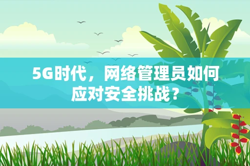 5G时代，网络管理员如何应对安全挑战？