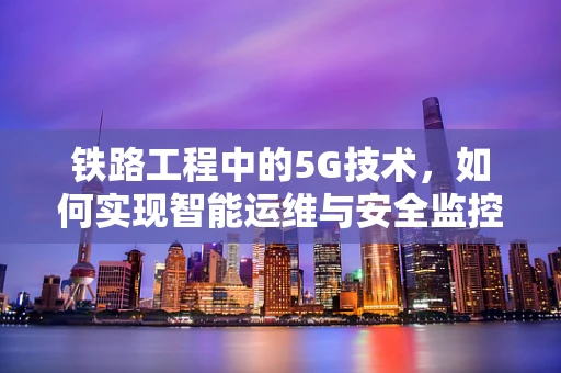 铁路工程中的5G技术，如何实现智能运维与安全监控？
