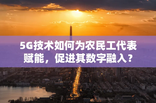 5G技术如何为农民工代表赋能，促进其数字融入？