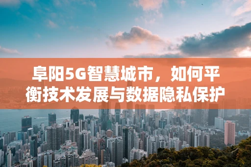 阜阳5G智慧城市，如何平衡技术发展与数据隐私保护？
