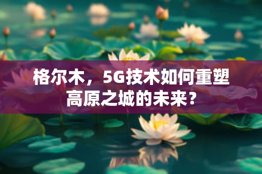 格尔木，5G技术如何重塑高原之城的未来？