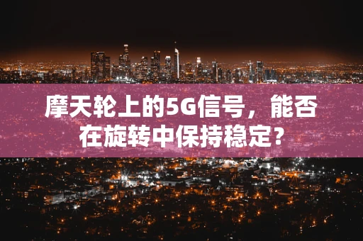 摩天轮上的5G信号，能否在旋转中保持稳定？