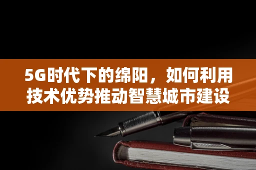 5G时代下的绵阳，如何利用技术优势推动智慧城市建设？