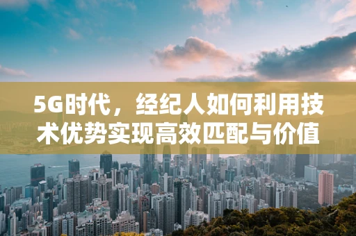 5G时代，经纪人如何利用技术优势实现高效匹配与价值最大化？