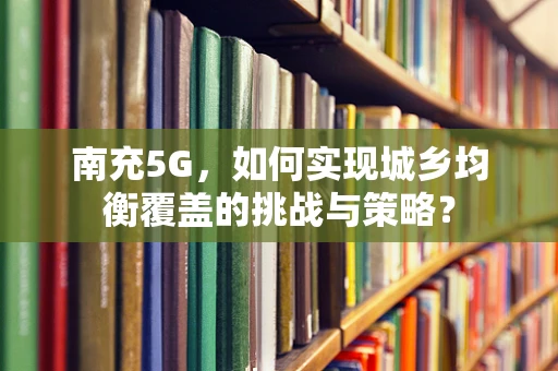 南充5G，如何实现城乡均衡覆盖的挑战与策略？