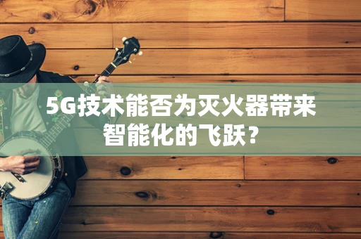 5G技术能否为灭火器带来智能化的飞跃？