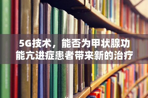 5G技术，能否为甲状腺功能亢进症患者带来新的治疗希望？