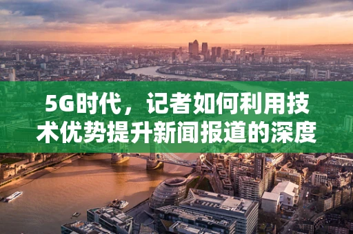 5G时代，记者如何利用技术优势提升新闻报道的深度与广度？