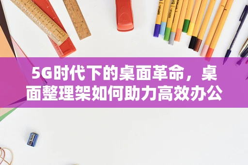 5G时代下的桌面革命，桌面整理架如何助力高效办公？