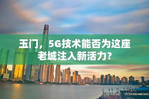 玉门，5G技术能否为这座老城注入新活力？