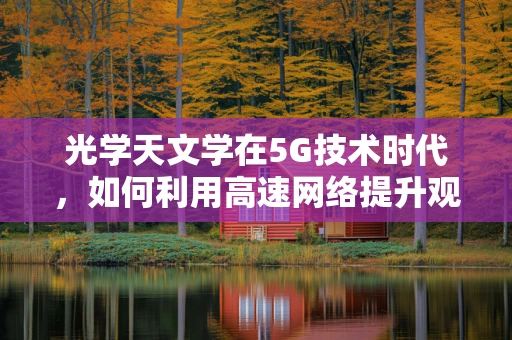 光学天文学在5G技术时代，如何利用高速网络提升观测与数据分析？