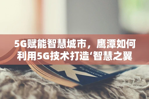 5G赋能智慧城市，鹰潭如何利用5G技术打造‘智慧之翼’？