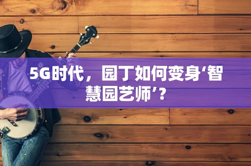 5G时代，园丁如何变身‘智慧园艺师’？