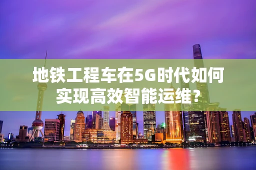 地铁工程车在5G时代如何实现高效智能运维？