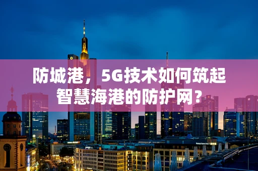 防城港，5G技术如何筑起智慧海港的防护网？
