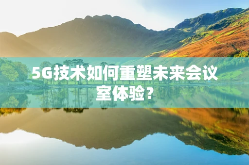 5G技术如何重塑未来会议室体验？
