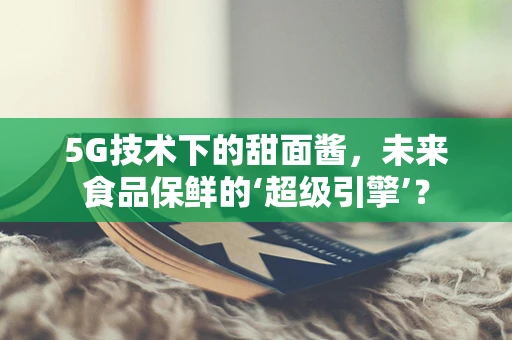 5G技术下的甜面酱，未来食品保鲜的‘超级引擎’？