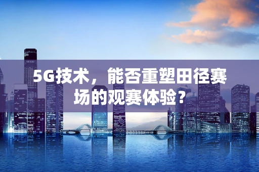 5G技术，能否重塑田径赛场的观赛体验？