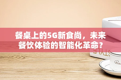 餐桌上的5G新食尚，未来餐饮体验的智能化革命？