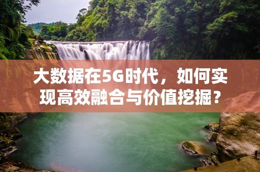大数据在5G时代，如何实现高效融合与价值挖掘？
