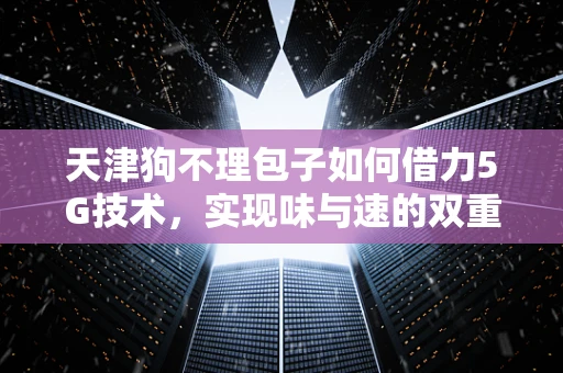 天津狗不理包子如何借力5G技术，实现味与速的双重飞跃？