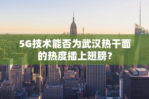 5G技术能否为武汉热干面的热度插上翅膀？