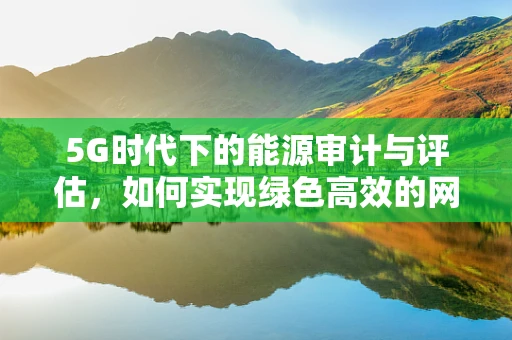 5G时代下的能源审计与评估，如何实现绿色高效的网络建设？