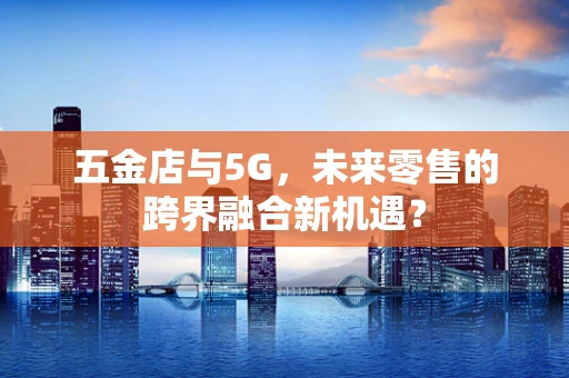 五金店与5G，未来零售的跨界融合新机遇？