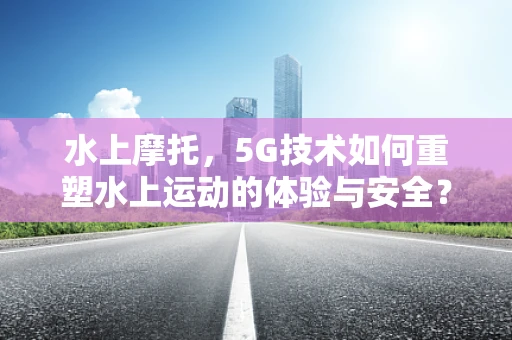 水上摩托，5G技术如何重塑水上运动的体验与安全？