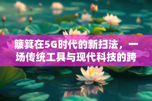 簸箕在5G时代的新扫法，一场传统工具与现代科技的跨界融合？
