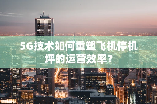 5G技术如何重塑飞机停机坪的运营效率？