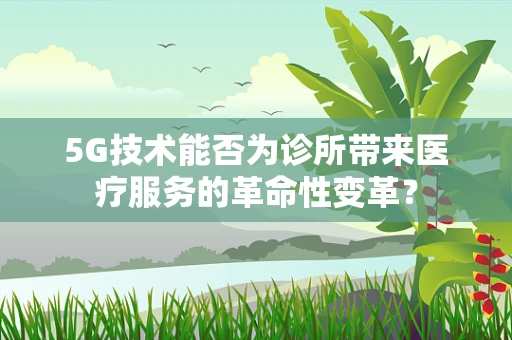 5G技术能否为诊所带来医疗服务的革命性变革？