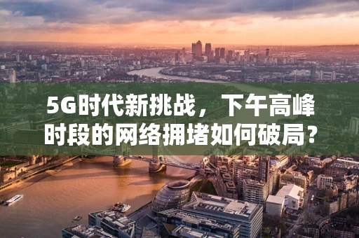 5G时代新挑战，下午高峰时段的网络拥堵如何破局？