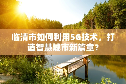 临清市如何利用5G技术，打造智慧城市新篇章？