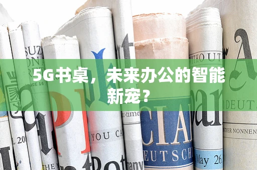 5G书桌，未来办公的智能新宠？