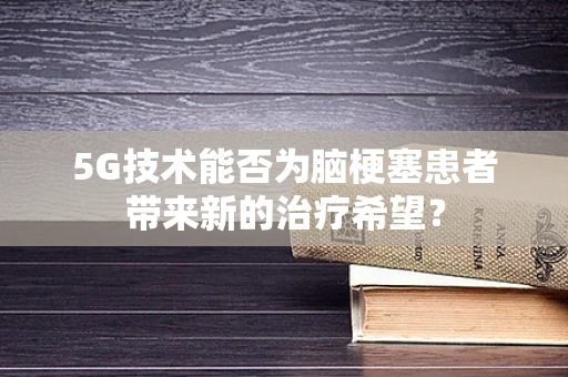 5G技术能否为脑梗塞患者带来新的治疗希望？