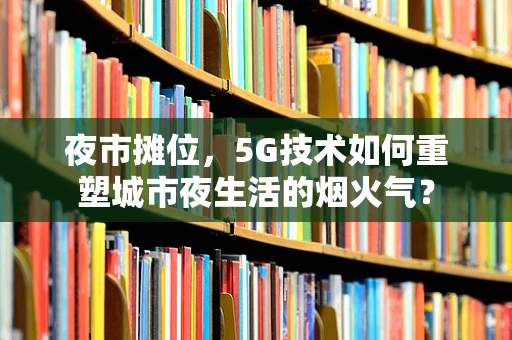 夜市摊位，5G技术如何重塑城市夜生活的烟火气？