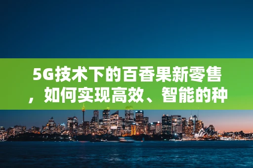 5G技术下的百香果新零售，如何实现高效、智能的种植与配送？