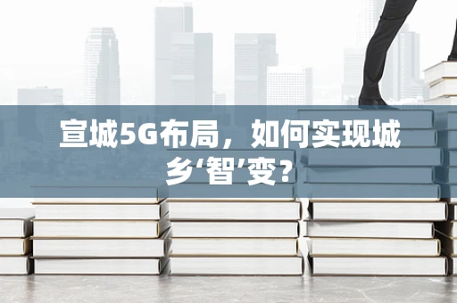 宣城5G布局，如何实现城乡‘智’变？